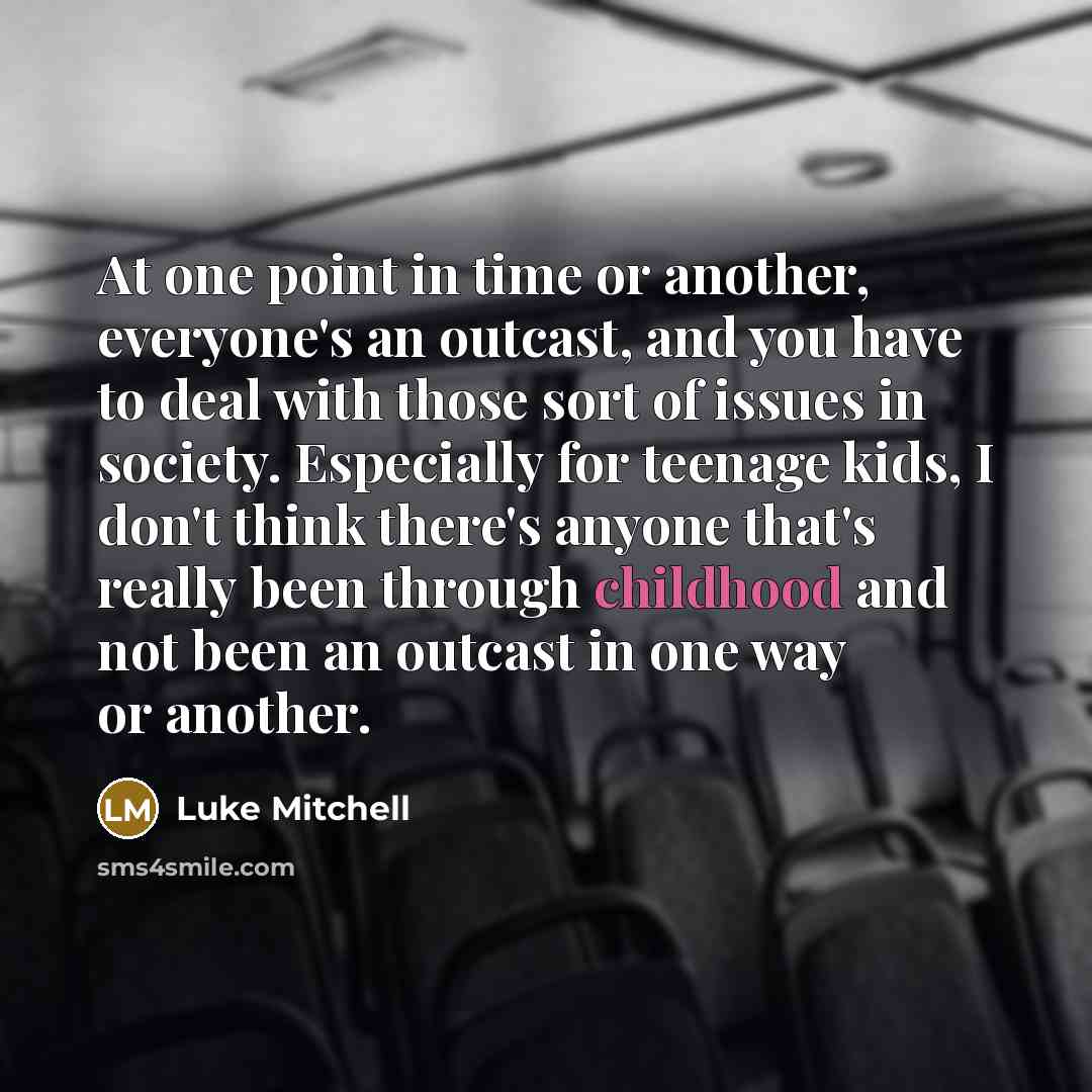 “At one point in time or another, everyone's an outcast, and you have to deal with those sort of issues in society. Especially for teenage kids, I don't think there's anyone that's really been through childhood and not been an outcast in one way or another.” quote by Luke Mitchell