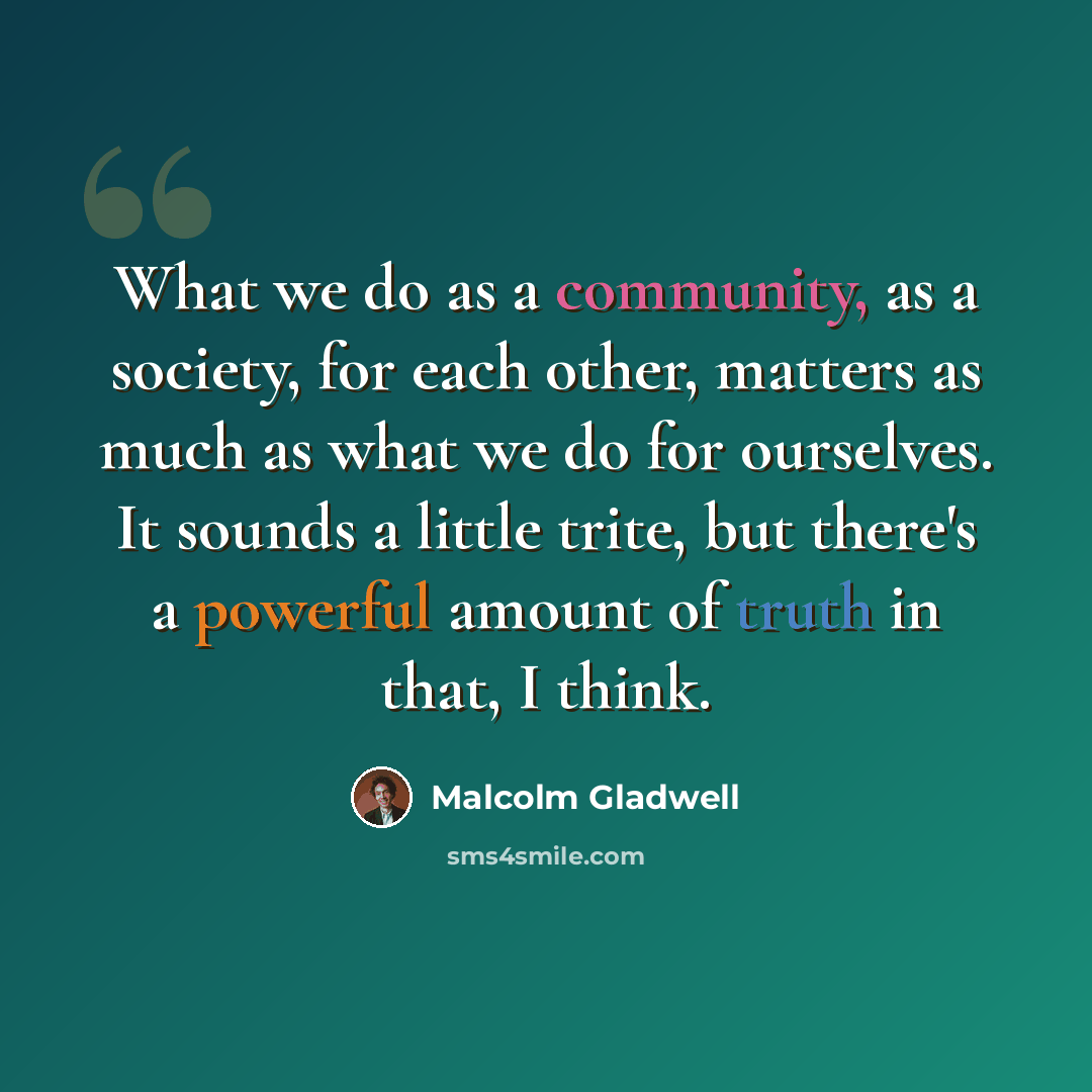 “What we do as a community, as a society, for each other, matters as much as what we do for ourselves. It sounds a little trite, but there's a powerful amount of truth in that, I think.” quote by Malcolm Gladwell