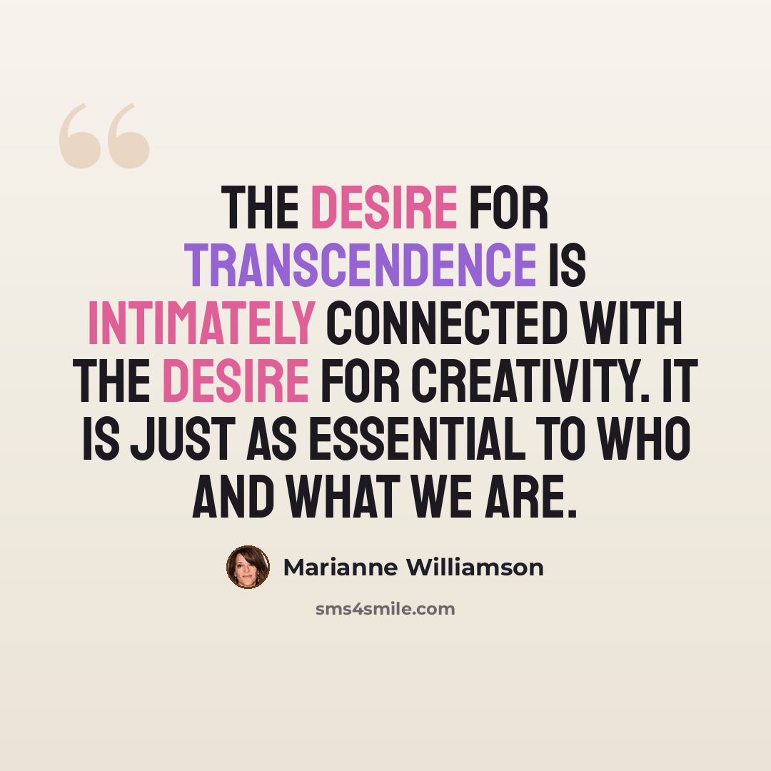 “The desire for transcendence is intimately connected with the desire for creativity. It is just as essential to who and what we are.” quote by Marianne Williamson