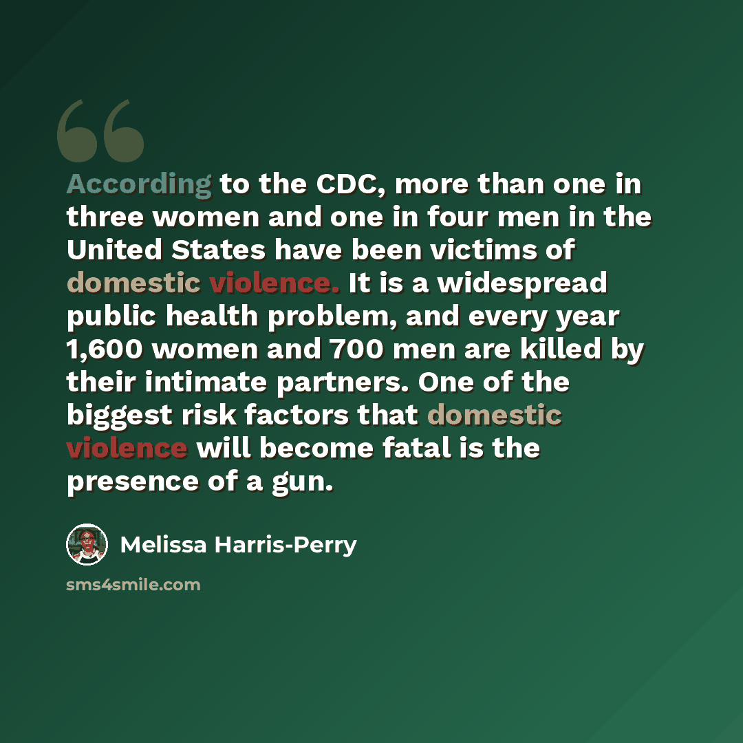 “According to the CDC, more than one in three women and one in four men in the United States have been victims of domestic violence. It is a widespread public health problem, and every year 1,600 women and 700 men are killed by their intimate partners. One of the biggest risk factors that domestic…” quote by Melissa Harris-Perry