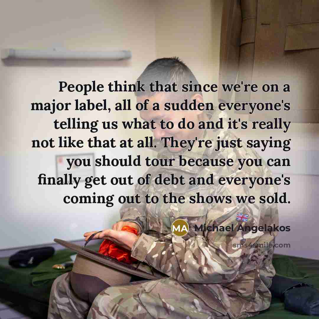 “People think that since we're on a major label, all of a sudden everyone's telling us what to do and it's really not like that at all. They're just saying you should tour because you can finally get out of debt and everyone's coming out to the shows we sold.” quote by Michael Angelakos