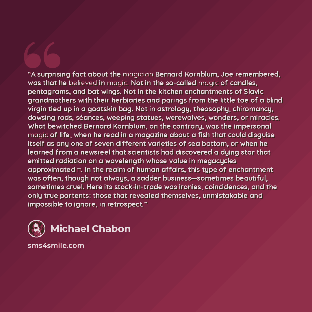 “A surprising fact about the magician Bernard Kornblum, Joe remembered, was that he believed in magic. Not in the so-called magic of candles, pentagrams, and bat wings. Not in the kitchen enchantments of Slavic grandmothers with their herbiaries and parings from the little toe of a blind virgin…” quote by Michael Chabon