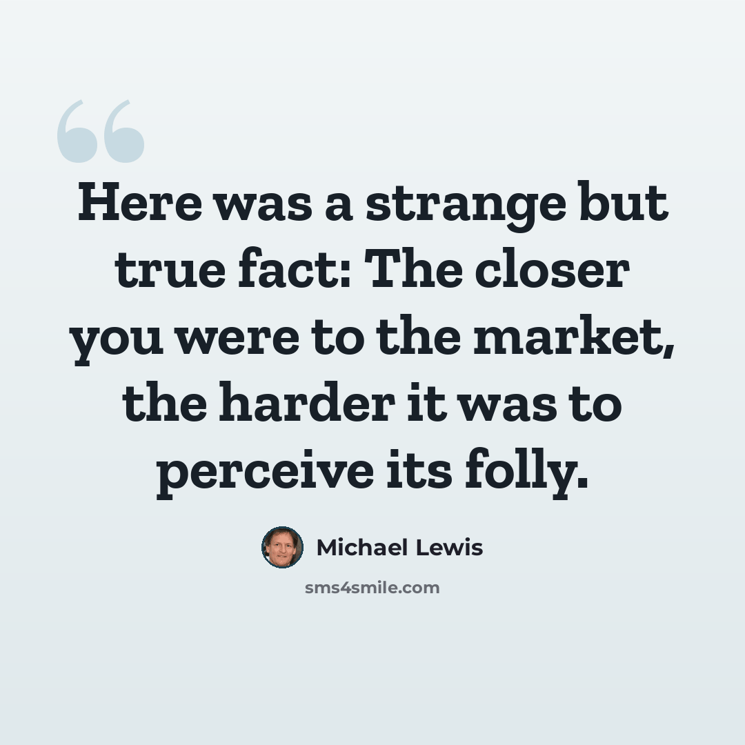 “Here was a strange but true fact: The closer you were to the market, the harder it was to perceive its folly.” quote by Michael Lewis