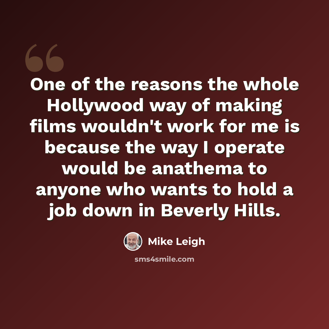 “One of the reasons the whole Hollywood way of making films wouldn't work for me is because the way I operate would be anathema to anyone who wants to hold a job down in Beverly Hills.” quote by Mike Leigh