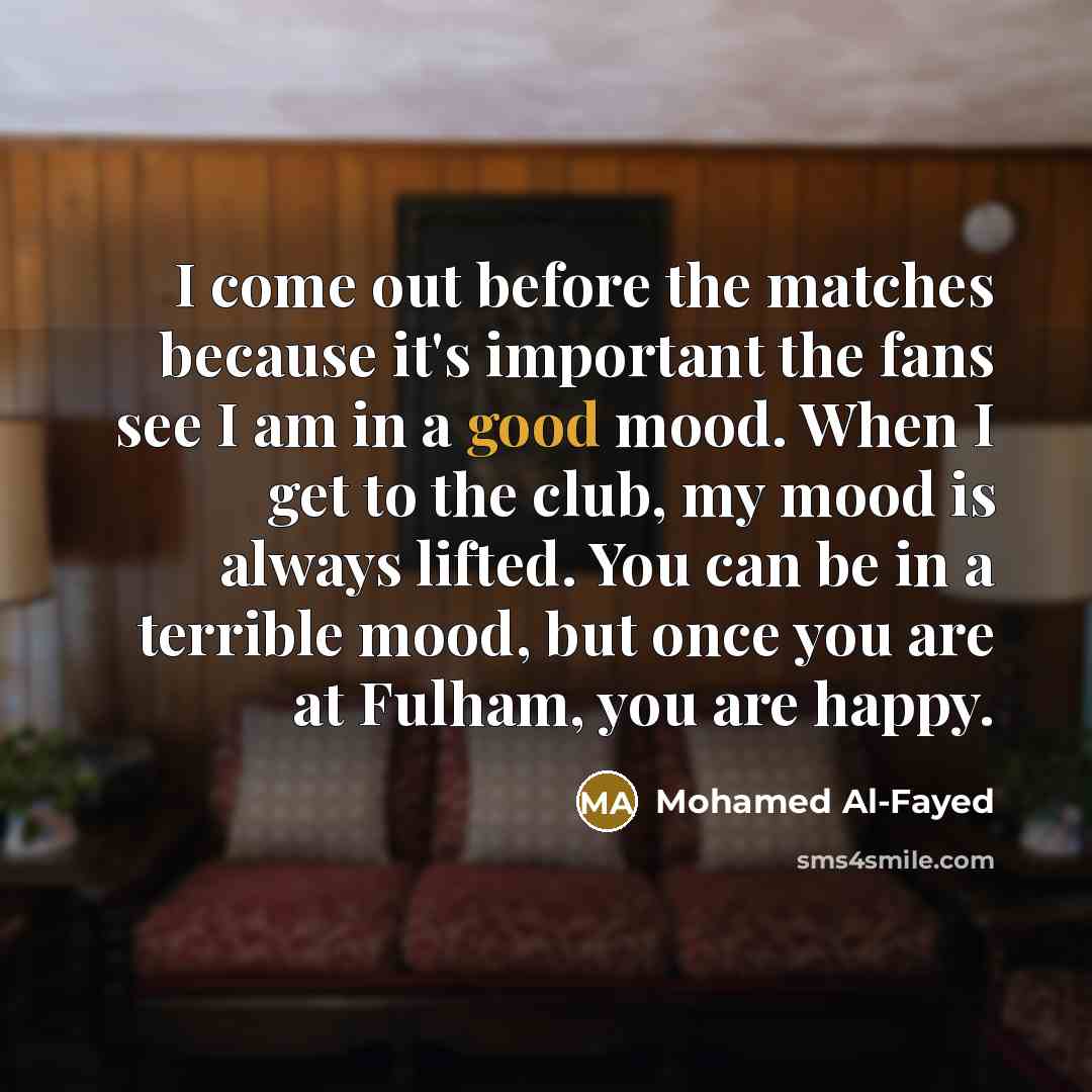 “I come out before the matches because it's important the fans see I am in a good mood. When I get to the club, my mood is always lifted. You can be in a terrible mood, but once you are at Fulham, you are happy.” quote by Mohamed Al-Fayed