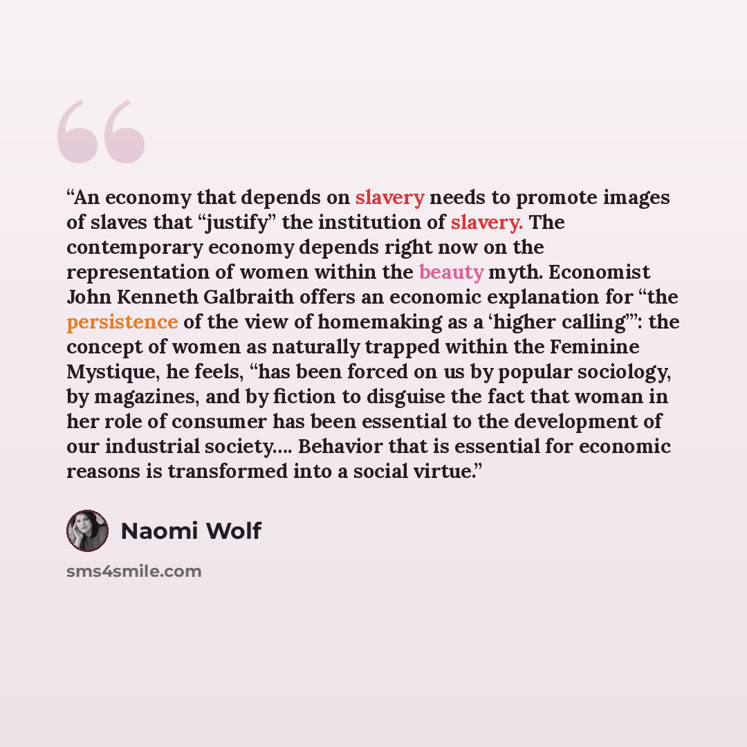 “An economy that depends on slavery needs to promote images of slaves that “justify” the institution of slavery. The contemporary economy depends right now on the representation of women within the beauty myth. Economist John Kenneth Galbraith offers an economic explanation for “the persistence of…” quote by Naomi Wolf