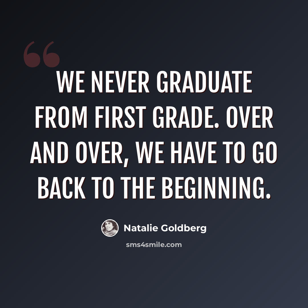 “We never graduate from first grade. Over and over, we have to go back to the beginning.” quote by Natalie Goldberg