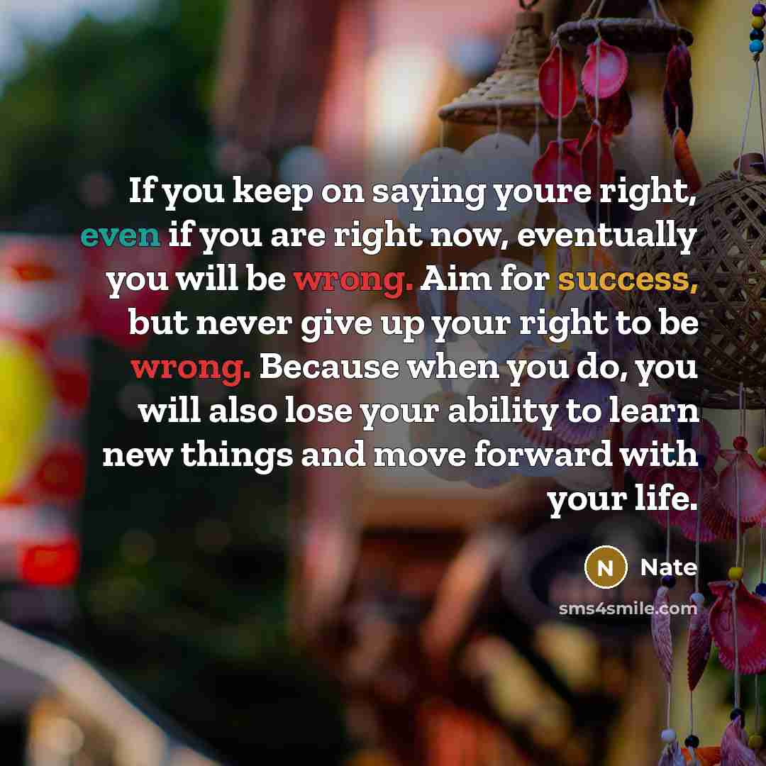 “If you keep on saying youre right, even if you are right now, eventually you will be wrong. Aim for success, but never give up your right to be wrong. Because when you do, you will also lose your ability to learn new things and move forward with your life.” quote by Nate
