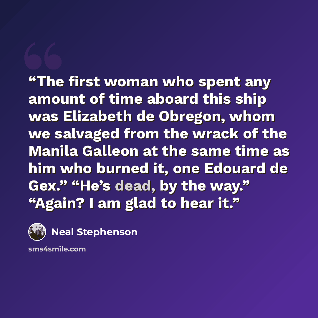 “The first woman who spent any amount of time aboard this ship was Elizabeth de Obregon, whom we salvaged from the wrack of the Manila Galleon at the same time as him who burned it, one Edouard de Gex.” “He’s dead, by the way.” “Again? I am glad to hear it.” quote by Neal Stephenson