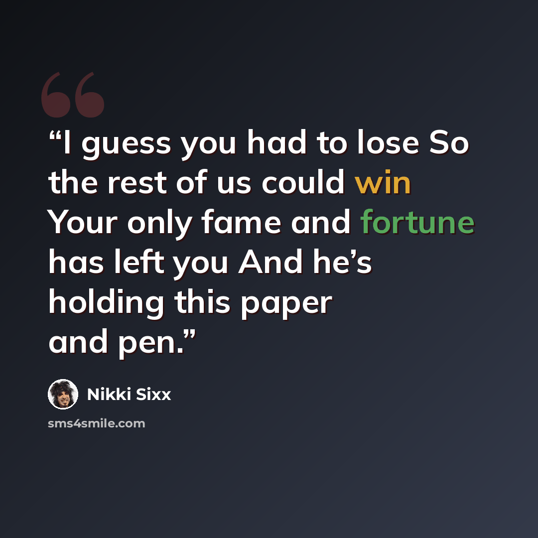 “I guess you had to lose So the rest of us could win Your only fame and fortune has left you And he’s holding this paper and pen.” quote by Nikki Sixx