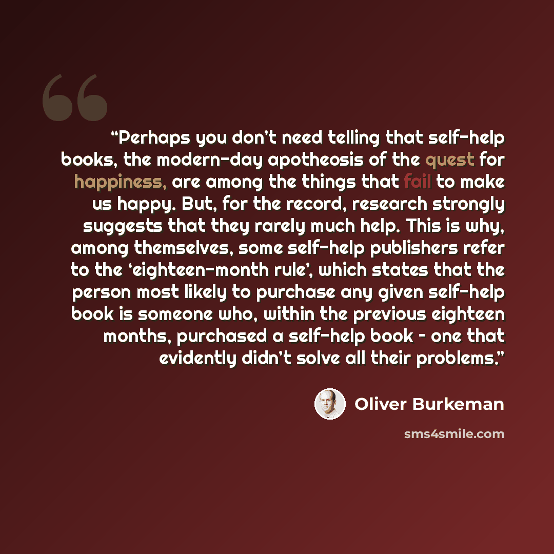 “Perhaps you don’t need telling that self-help books, the modern-day apotheosis of the quest for happiness, are among the things that fail to make us happy. But, for the record, research strongly suggests that they rarely much help. This is why, among themselves, some self-help publishers refer to…” quote by Oliver Burkeman
