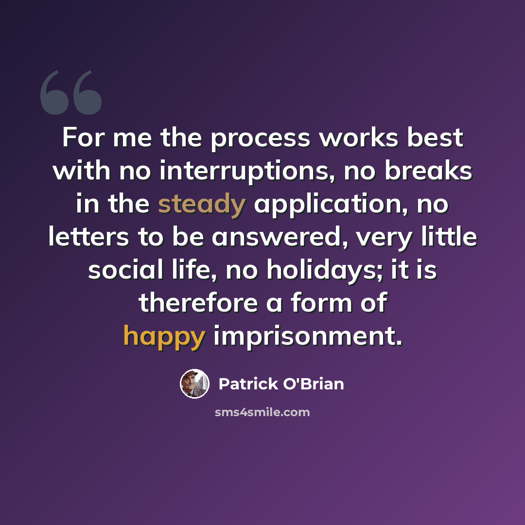 “For me the process works best with no interruptions, no breaks in the steady application, no letters to be answered, very little social life, no holidays; it is therefore a form of happy imprisonment.” quote by Patrick O'Brian