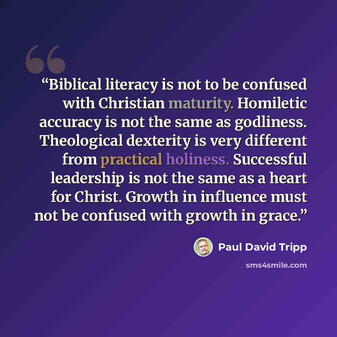 “Biblical literacy is not to be confused with Christian maturity. Homiletic accuracy is not the same as godliness. Theological dexterity is very different from practical holiness. Successful leadership is not the same as a heart for Christ. Growth in influence must not be confused with growth in…” quote by Paul David Tripp