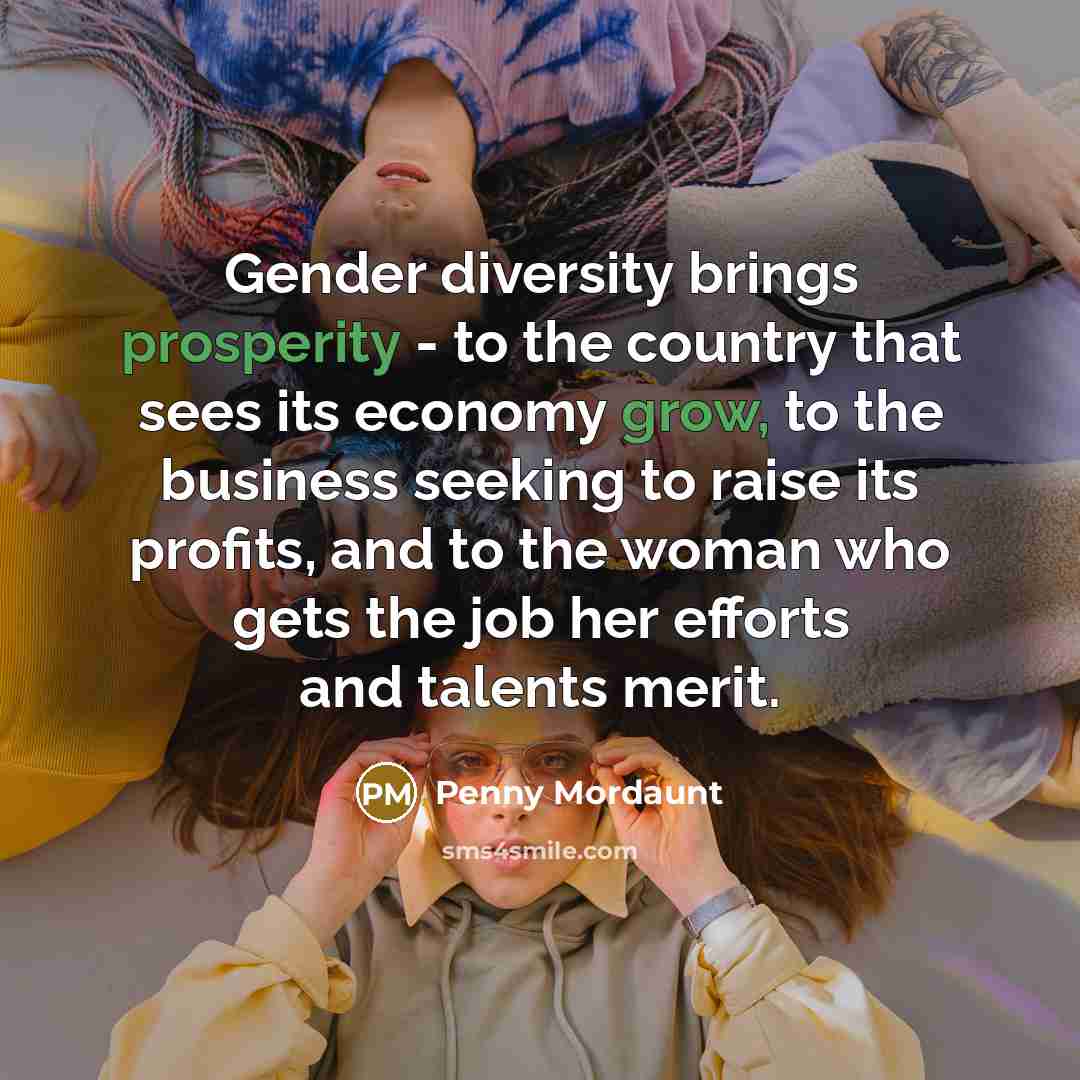 “Gender diversity brings prosperity - to the country that sees its economy grow, to the business seeking to raise its profits, and to the woman who gets the job her efforts and talents merit.” quote by Penny Mordaunt