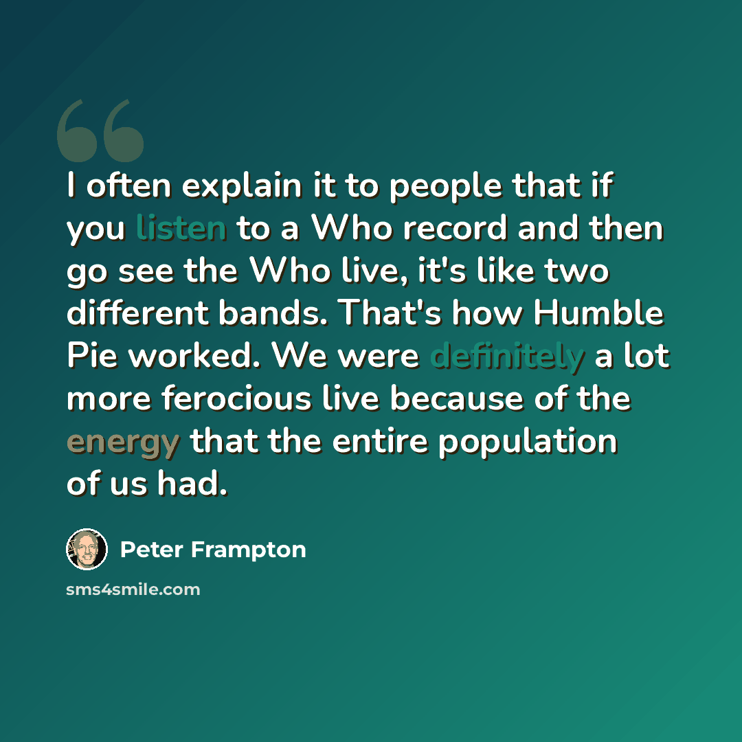 “I often explain it to people that if you listen to a Who record and then go see the Who live, it's like two different bands. That's how Humble Pie worked. We were definitely a lot more ferocious live because of the energy that the entire population of us had.” quote by Peter Frampton