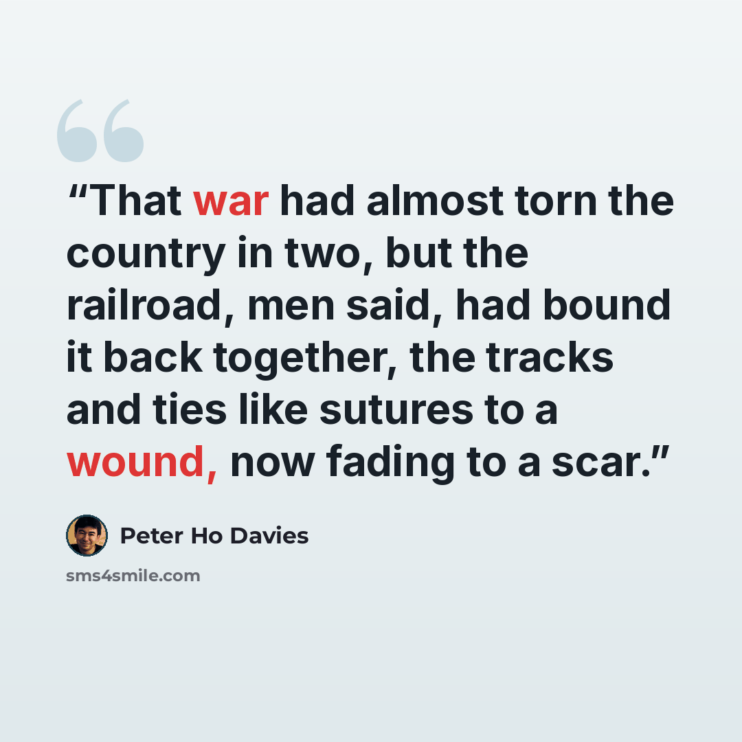 “That war had almost torn the country in two, but the railroad, men said, had bound it back together, the tracks and ties like sutures to a wound, now fading to a scar.” quote by Peter Ho Davies
