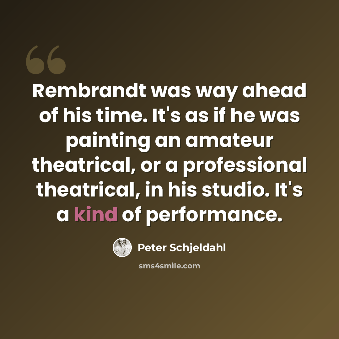 “Rembrandt was way ahead of his time. It's as if he was painting an amateur theatrical, or a professional theatrical, in his studio. It's a kind of performance.” quote by Peter Schjeldahl