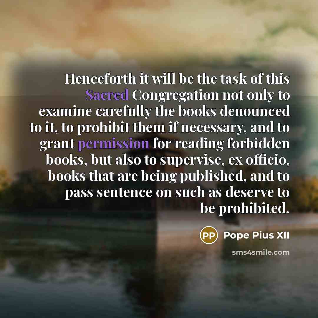 “Henceforth it will be the task of this Sacred Congregation not only to examine carefully the books denounced to it, to prohibit them if necessary, and to grant permission for reading forbidden books, but also to supervise, ex officio, books that are being published, and to pass sentence on such as…” quote by Pope Pius XII