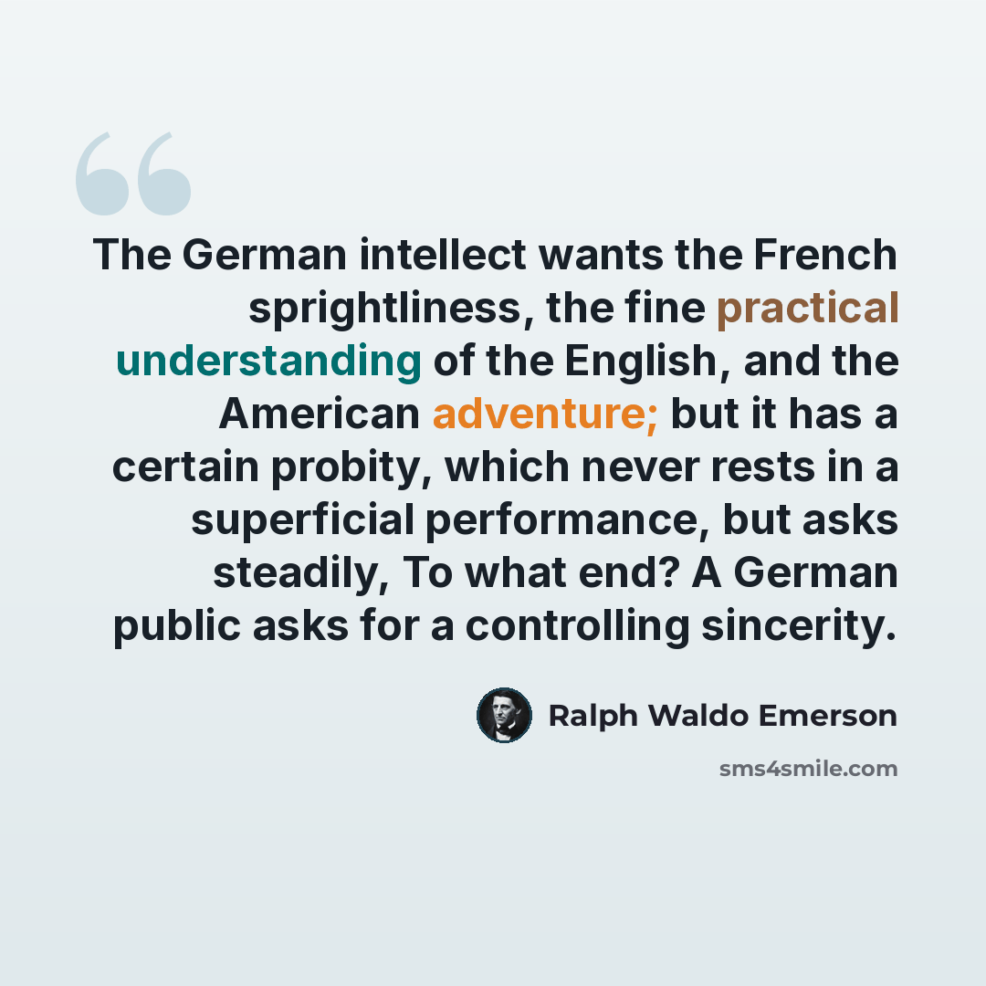 “The German intellect wants the French sprightliness, the fine practical understanding of the English, and the American adventure; but it has a certain probity, which never rests in a superficial performance, but asks steadily, To what end? A German public asks for a controlling sincerity.” quote by Ralph Waldo Emerson