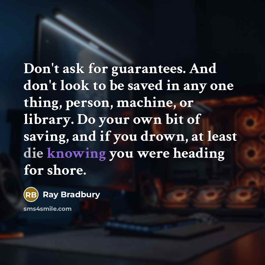 “Don't ask for guarantees. And don't look to be saved in any one thing, person, machine, or library. Do your own bit of saving, and if you drown, at least die knowing you were heading for shore.” quote by Ray Bradbury