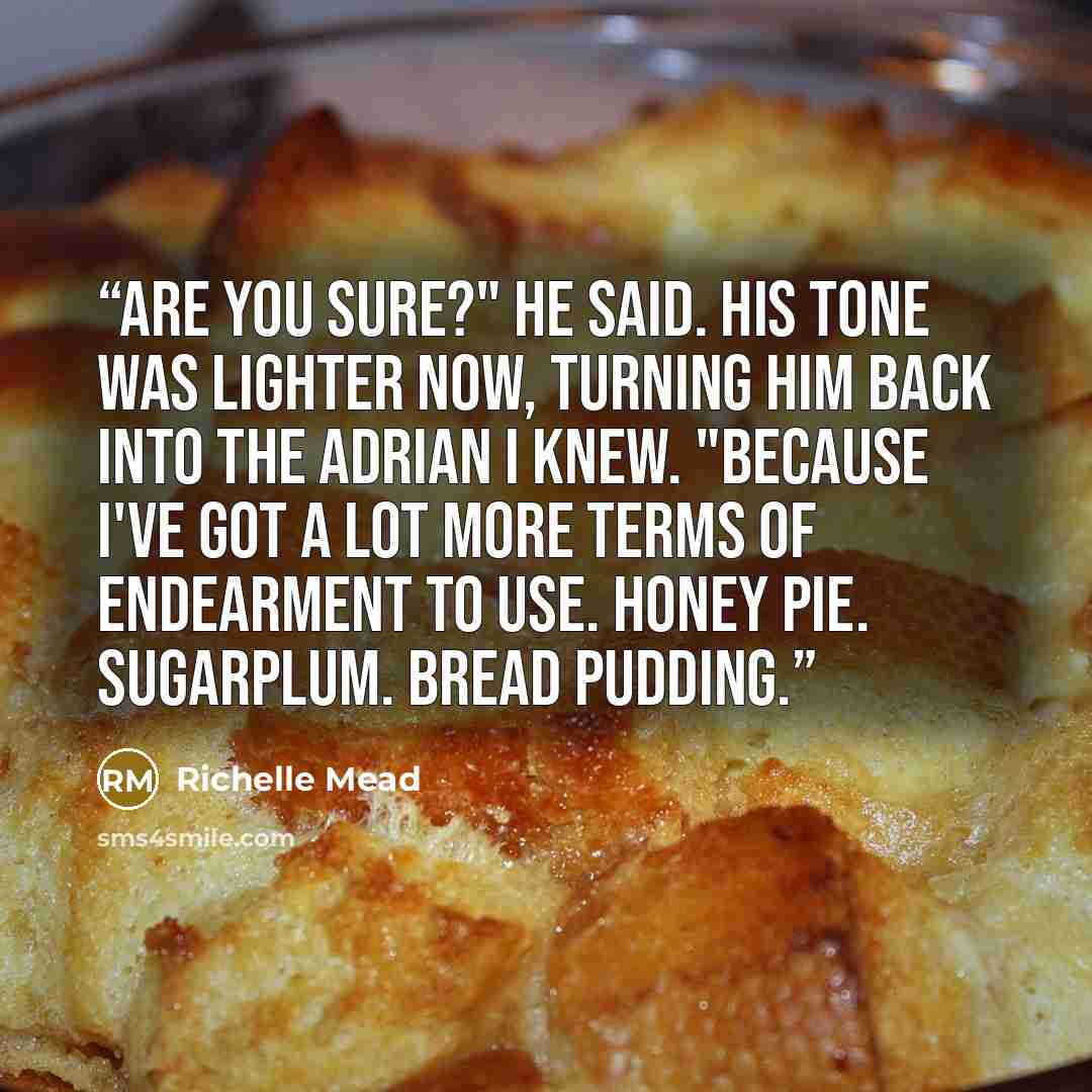 “Are you sure?" he said. His tone was lighter now, turning him back into the Adrian I knew. "Because I've got a lot more terms of endearment to use. Honey pie. Sugarplum. Bread pudding.” quote by Richelle Mead