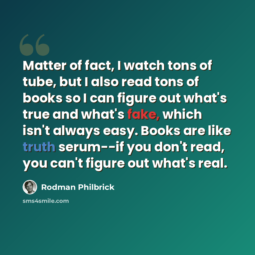 “Matter of fact, I watch tons of tube, but I also read tons of books so I can figure out what's true and what's fake, which isn't always easy. Books are like truth serum--if you don't read, you can't figure out what's real.” quote by Rodman Philbrick