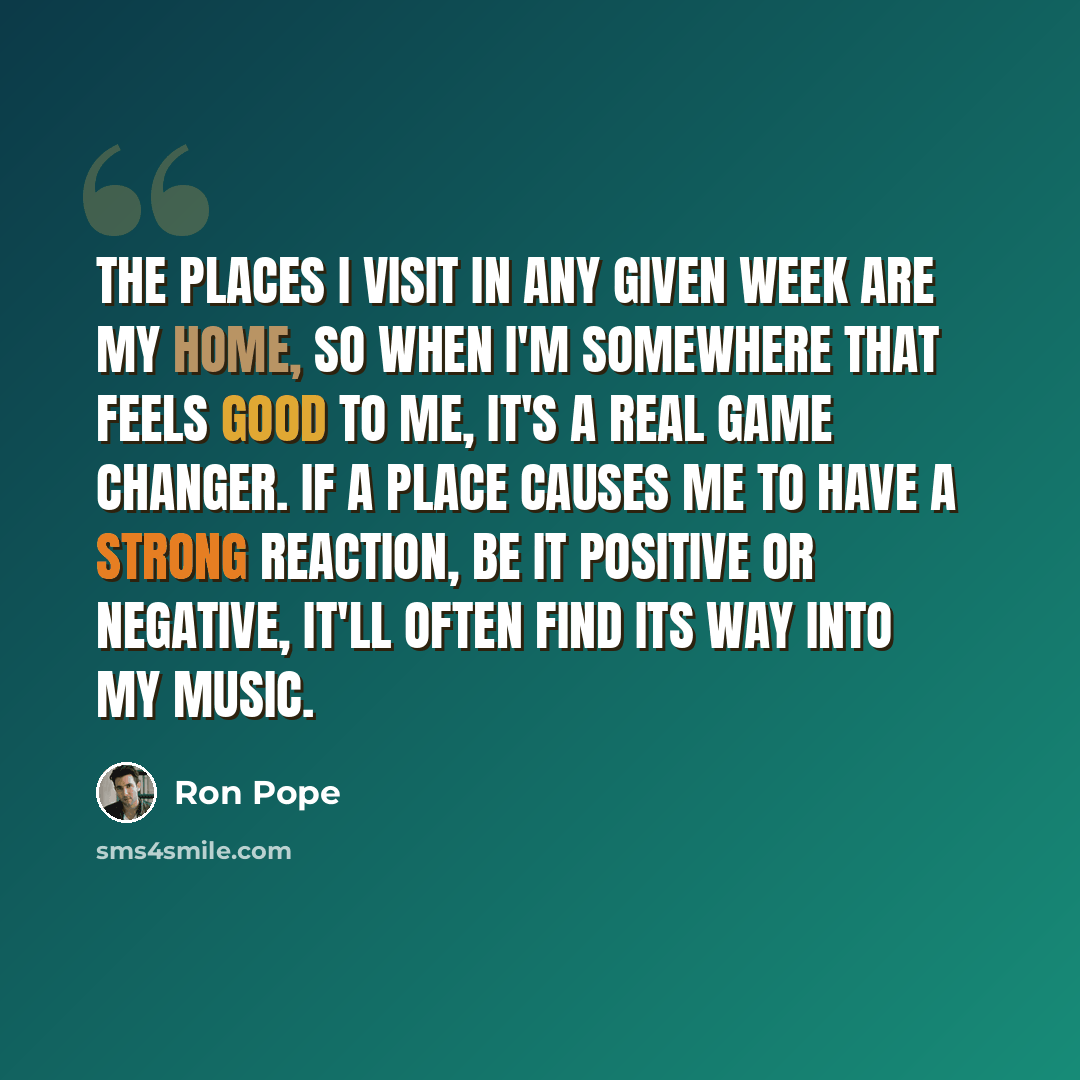 “The places I visit in any given week are my home, so when I'm somewhere that feels good to me, it's a real game changer. If a place causes me to have a strong reaction, be it positive or negative, it'll often find its way into my music.” quote by Ron Pope