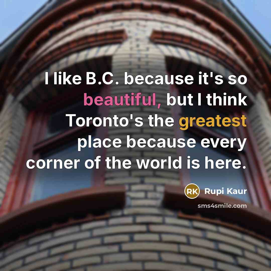 “I like B.C. because it's so beautiful, but I think Toronto's the greatest place because every corner of the world is here.” quote by Rupi Kaur