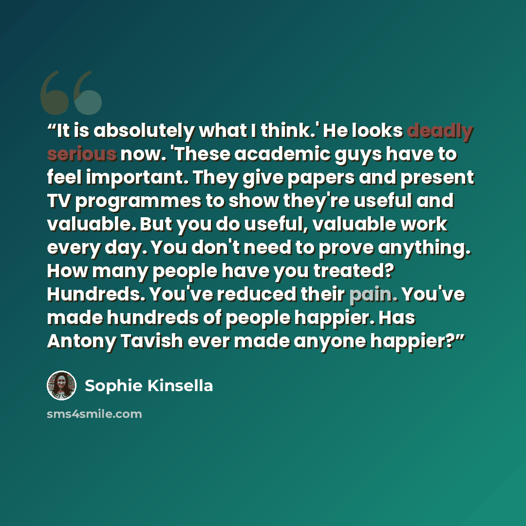 “It is absolutely what I think.' He looks deadly serious now. 'These academic guys have to feel important. They give papers and present TV programmes to show they're useful and valuable. But you do useful, valuable work every day. You don't need to prove anything. How many people have you treated?…” quote by Sophie Kinsella