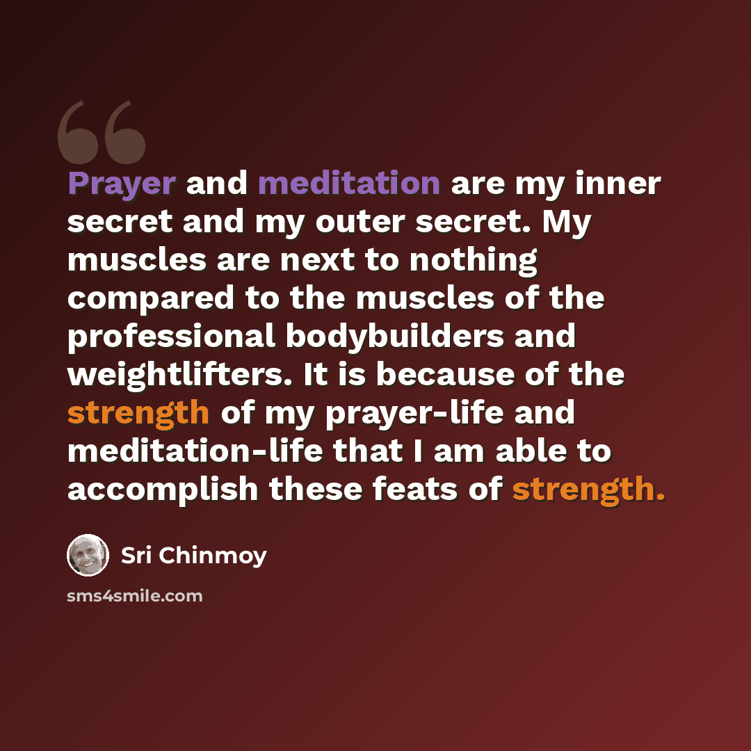 “Prayer and meditation are my inner secret and my outer secret. My muscles are next to nothing compared to the muscles of the professional bodybuilders and weightlifters. It is because of the strength of my prayer-life and meditation-life that I am able to accomplish these feats of strength.” quote by Sri Chinmoy