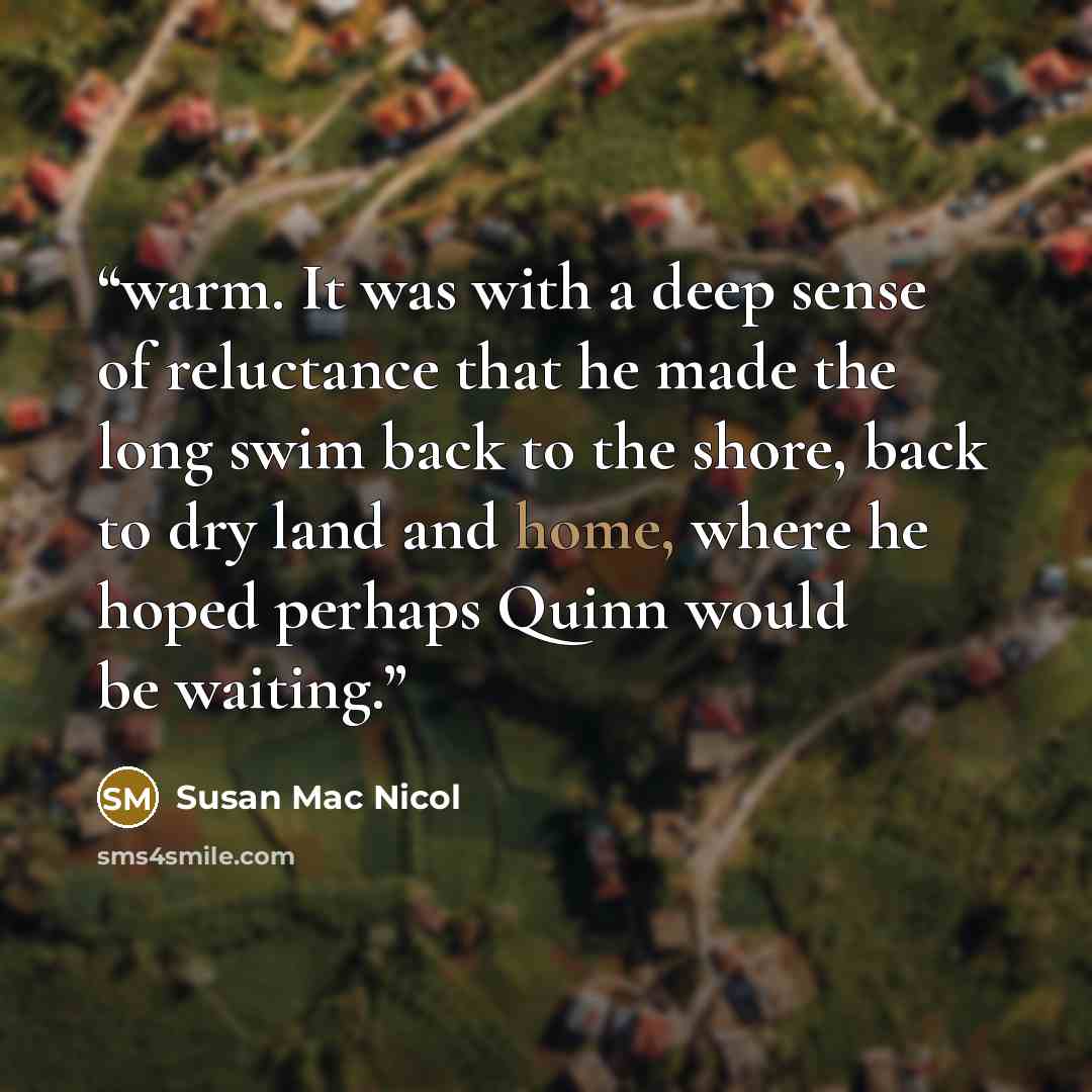 “warm. It was with a deep sense of reluctance that he made the long swim back to the shore, back to dry land and home, where he hoped perhaps Quinn would be waiting.” quote by Susan Mac Nicol