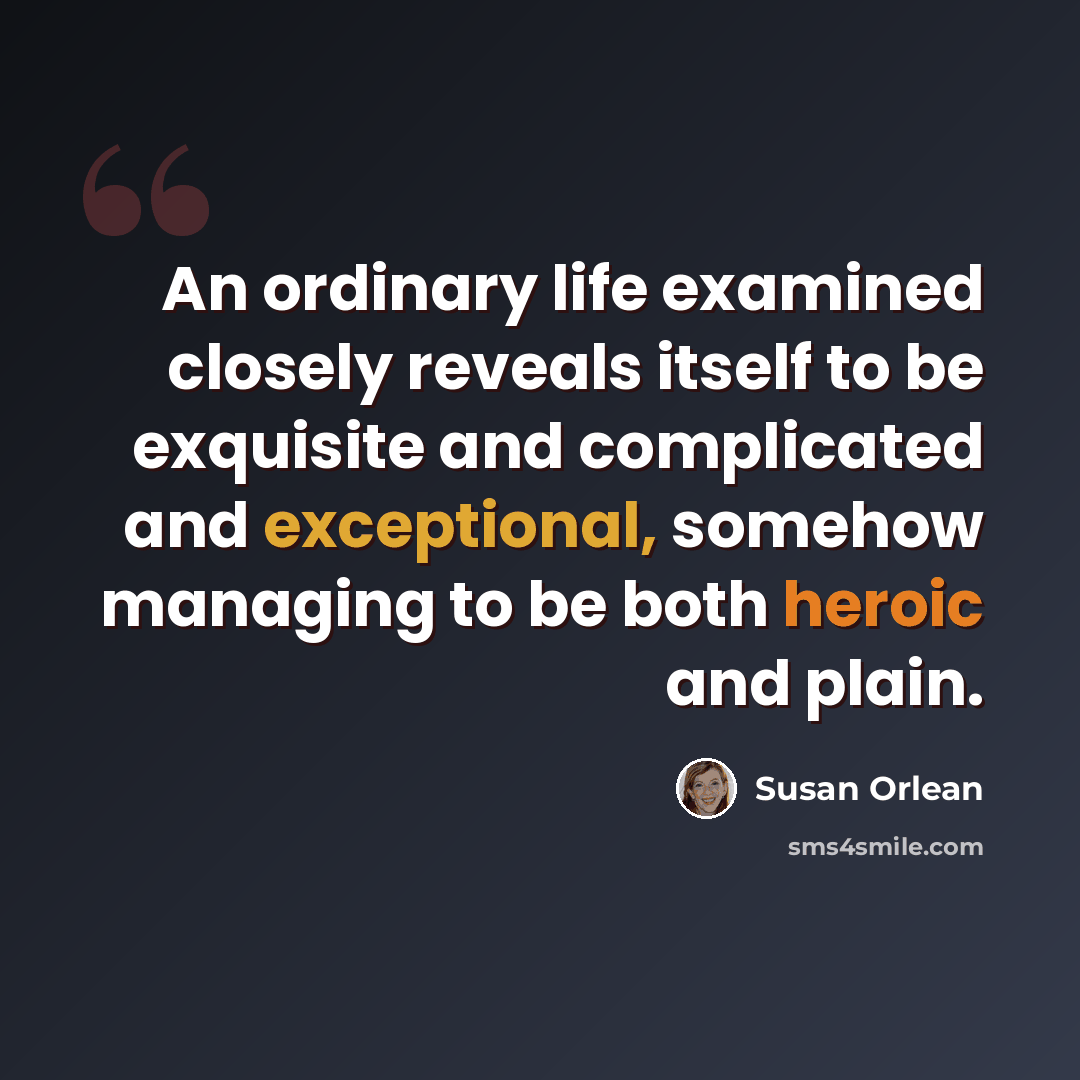“An ordinary life examined closely reveals itself to be exquisite and complicated and exceptional, somehow managing to be both heroic and plain.” quote by Susan Orlean
