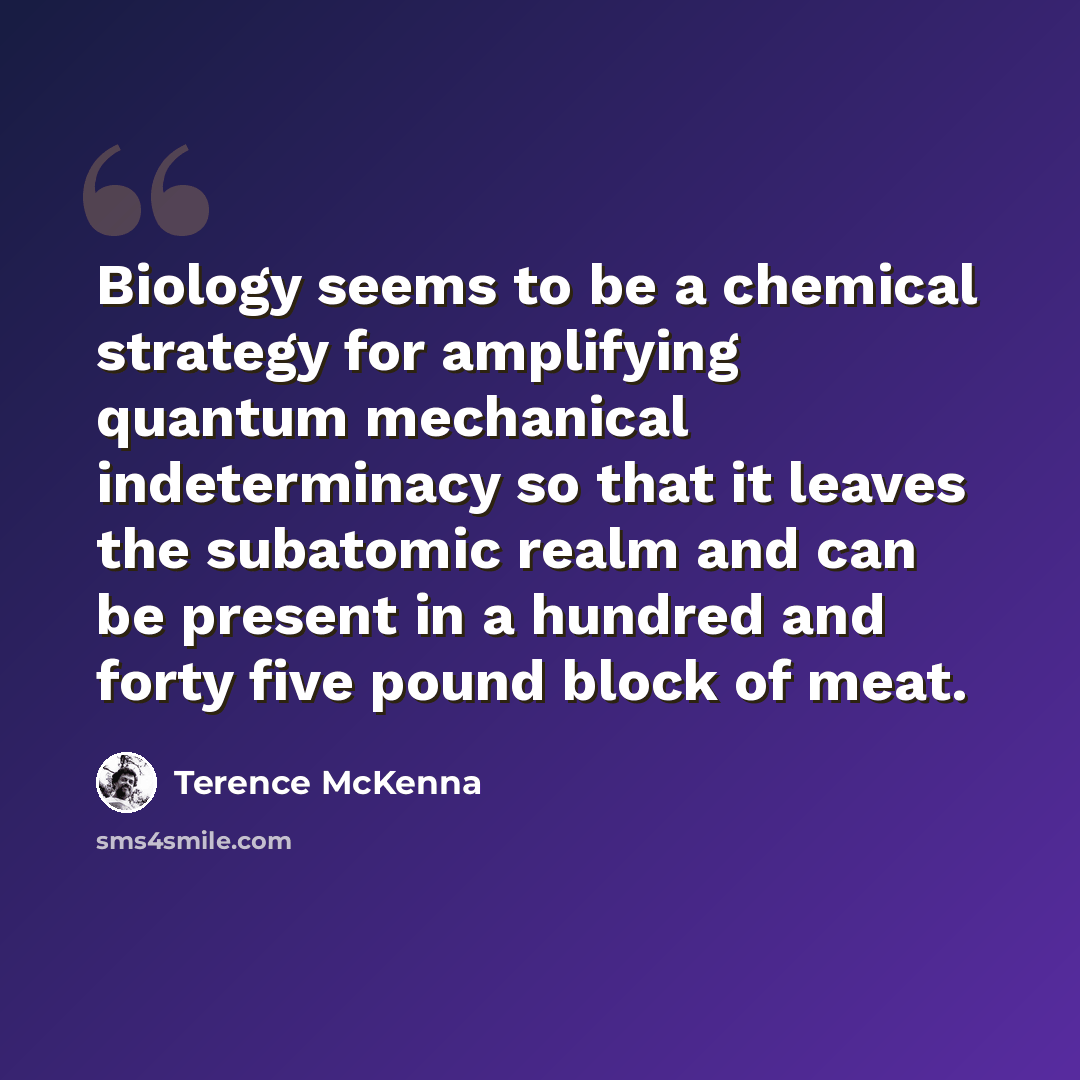 “Biology seems to be a chemical strategy for amplifying quantum mechanical indeterminacy so that it leaves the subatomic realm and can be present in a hundred and forty five pound block of meat.” quote by Terence McKenna