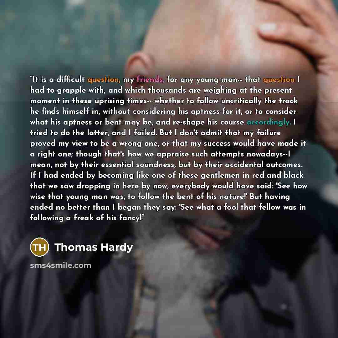 “It is a difficult question, my friends, for any young man-- that question I had to grapple with, and which thousands are weighing at the present moment in these uprising times-- whether to follow uncritically the track he finds himself in, without considering his aptness for it, or to consider…” quote by Thomas Hardy