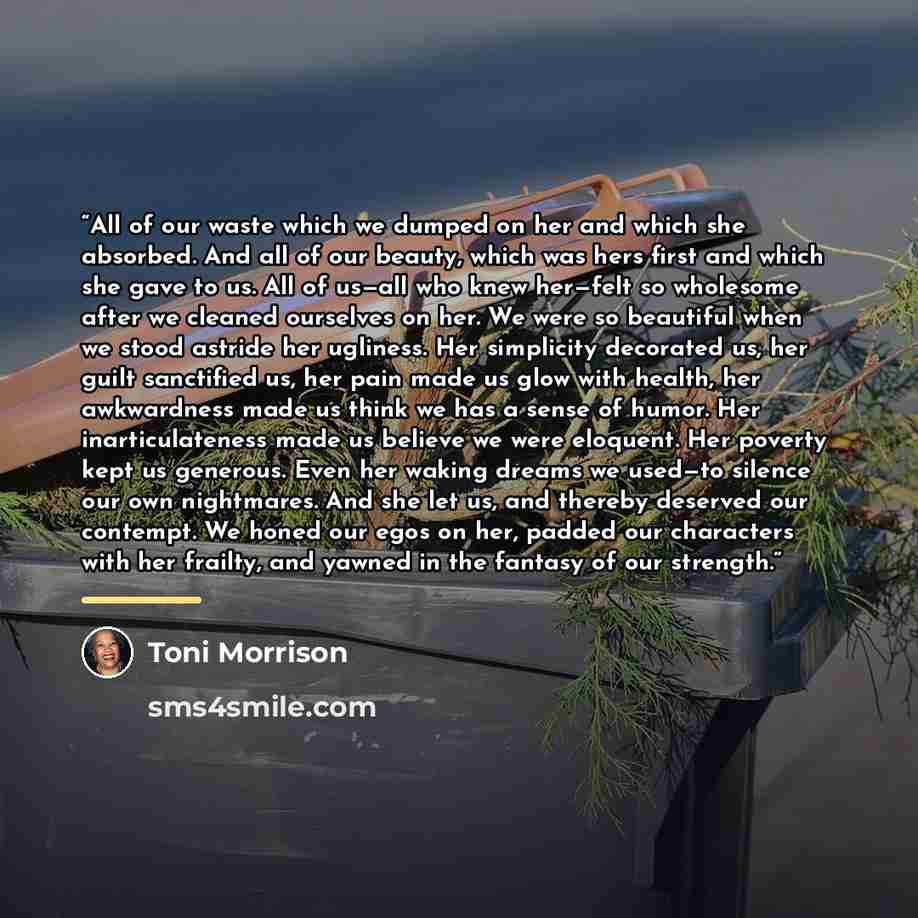 “All of our waste which we dumped on her and which she absorbed. And all of our beauty, which was hers first and which she gave to us. All of us—all who knew her—felt so wholesome after we cleaned ourselves on her. We were so beautiful when we stood astride her ugliness. Her simplicity decorated…” quote by Toni Morrison