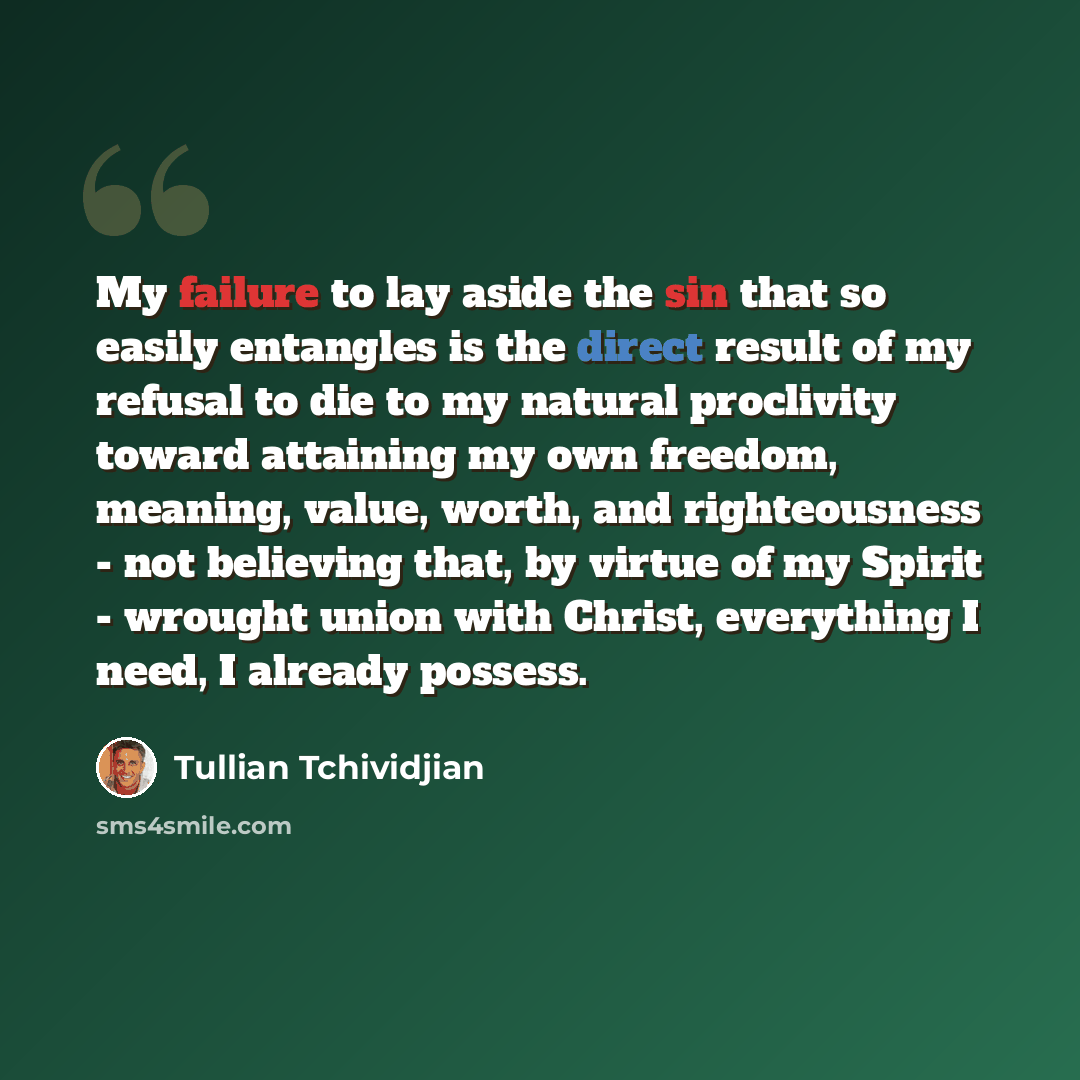 “My failure to lay aside the sin that so easily entangles is the direct result of my refusal to die to my natural proclivity toward attaining my own freedom, meaning, value, worth, and righteousness - not believing that, by virtue of my Spirit - wrought union with Christ, everything I need, I…” quote by Tullian Tchividjian