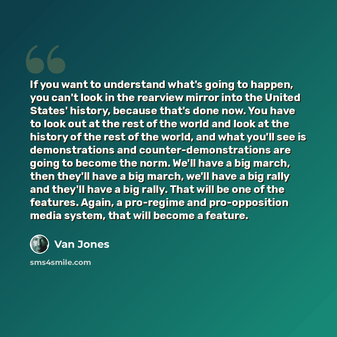 “If you want to understand what's going to happen, you can't look in the rearview mirror into the United States' history, because that's done now. You have to look out at the rest of the world and look at the history of the rest of the world, and what you'll see is demonstrations and…” quote by Van Jones