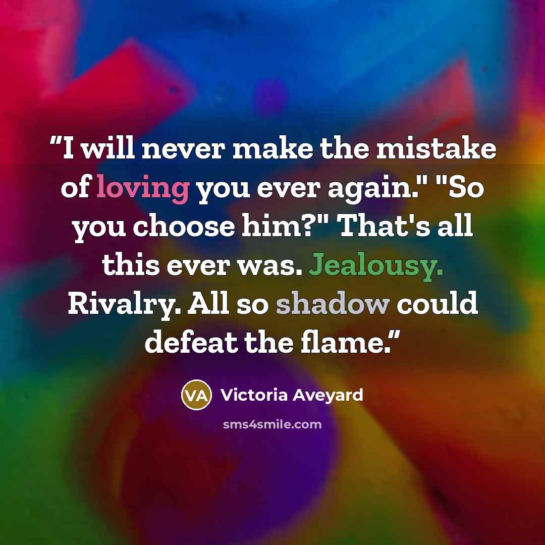 “I will never make the mistake of loving you ever again." "So you choose him?" That's all this ever was. Jealousy. Rivalry. All so shadow could defeat the flame.” quote by Victoria Aveyard