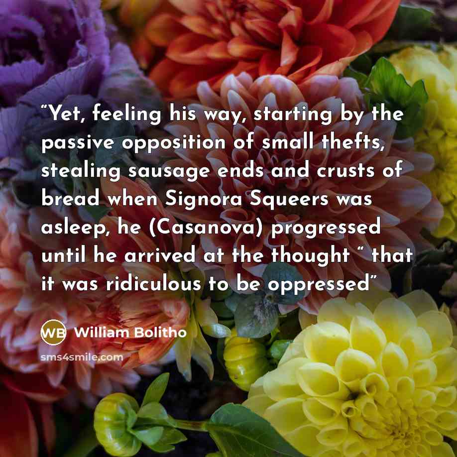 “Yet, feeling his way, starting by the passive opposition of small thefts, stealing sausage ends and crusts of bread when Signora Squeers was asleep, he (Casanova) progressed until he arrived at the thought “ that it was ridiculous to be oppressed” quote by William Bolitho