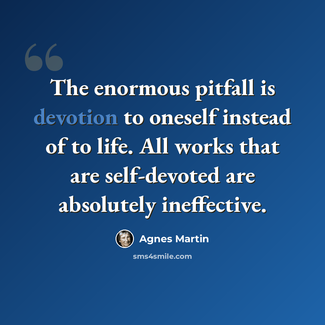 “The enormous pitfall is devotion to oneself instead of to life. All works that are self-devoted are absolutely ineffective.” quote by Agnes Martin