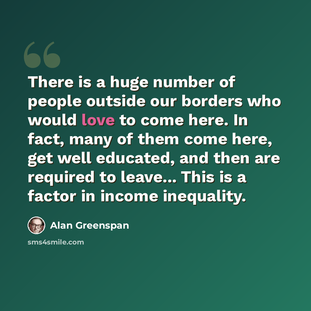 “There is a huge number of people outside our borders who would love to come here. In fact, many of them come here, get well educated, and then are required to leave... This is a factor in income inequality.” quote by Alan Greenspan