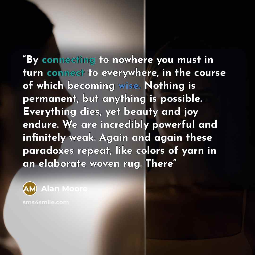 “By connecting to nowhere you must in turn connect to everywhere, in the course of which becoming wise. Nothing is permanent, but anything is possible. Everything dies, yet beauty and joy endure. We are incredibly powerful and infinitely weak. Again and again these paradoxes repeat, like colors of…” quote by Alan Moore