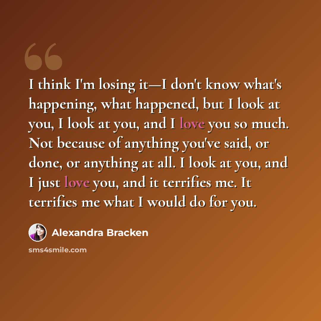 “I think I'm losing it—I don't know what's happening, what happened, but I look at you, I look at you, and I love you so much. Not because of anything you've said, or done, or anything at all. I look at you, and I just love you, and it terrifies me. It terrifies me what I would do for you.” quote by Alexandra Bracken