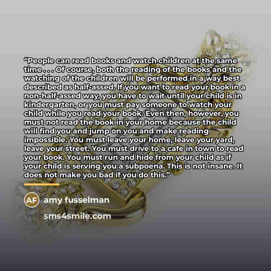 “People can read books and watch children at the same time . . . Of course, both the reading of the books and the watching of the children will be performed in a way best described as half-assed. If you want to read your book in a non-half-assed way, you have to wait until your child is in…” quote by amy fusselman