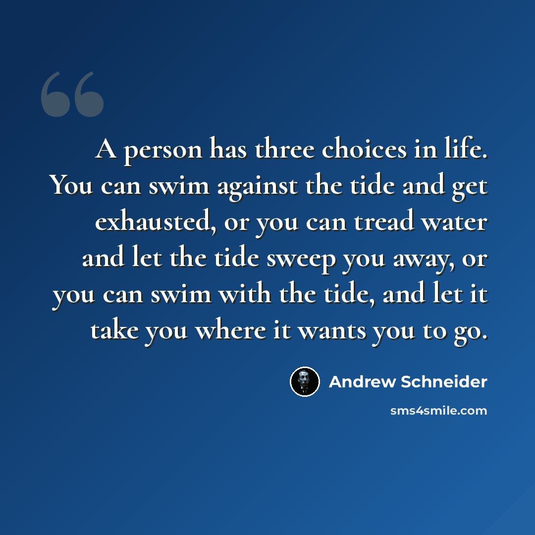 “A person has three choices in life. You can swim against the tide and get exhausted, or you can tread water and let the tide sweep you away, or you can swim with the tide, and let it take you where it wants you to go.” quote by Andrew Schneider