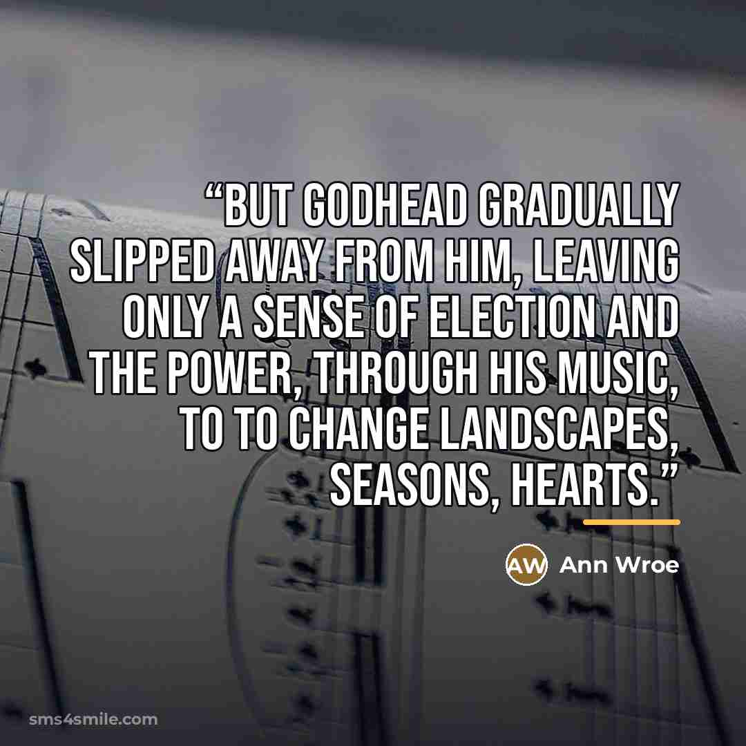 “But godhead gradually slipped away from him, leaving only a sense of election and the power, through his music, to to change landscapes, seasons, hearts.” quote by Ann Wroe
