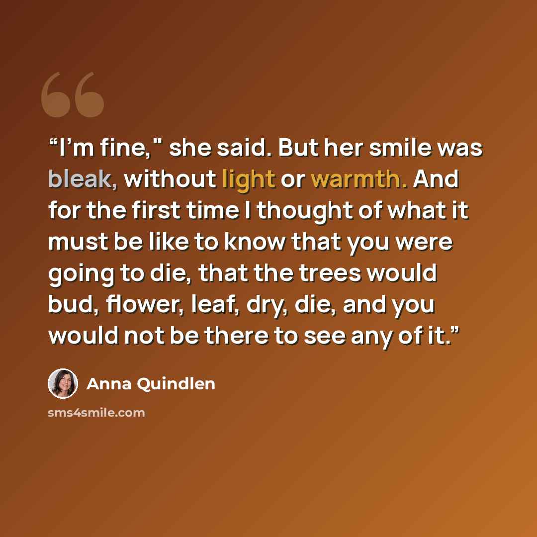 “I'm fine," she said. But her smile was bleak, without light or warmth. And for the first time I thought of what it must be like to know that you were going to die, that the trees would bud, flower, leaf, dry, die, and you would not be there to see any of it.” quote by Anna Quindlen