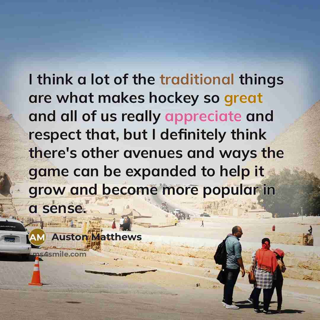 “I think a lot of the traditional things are what makes hockey so great and all of us really appreciate and respect that, but I definitely think there's other avenues and ways the game can be expanded to help it grow and become more popular in a sense.” quote by Auston Matthews
