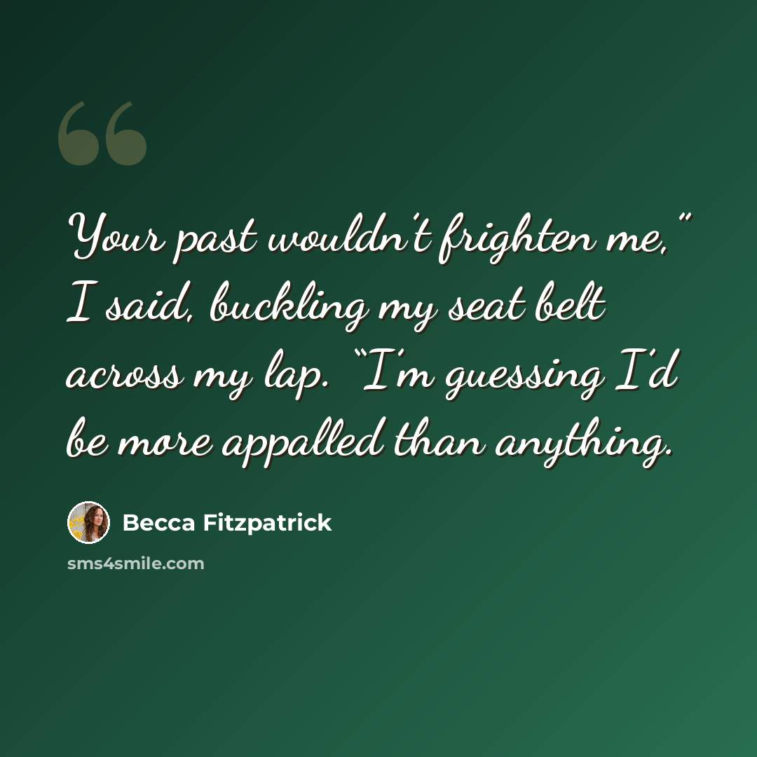 “Your past wouldn’t frighten me,” I said, buckling my seat belt across my lap. “I’m guessing I’d be more appalled than anything.” quote by Becca Fitzpatrick