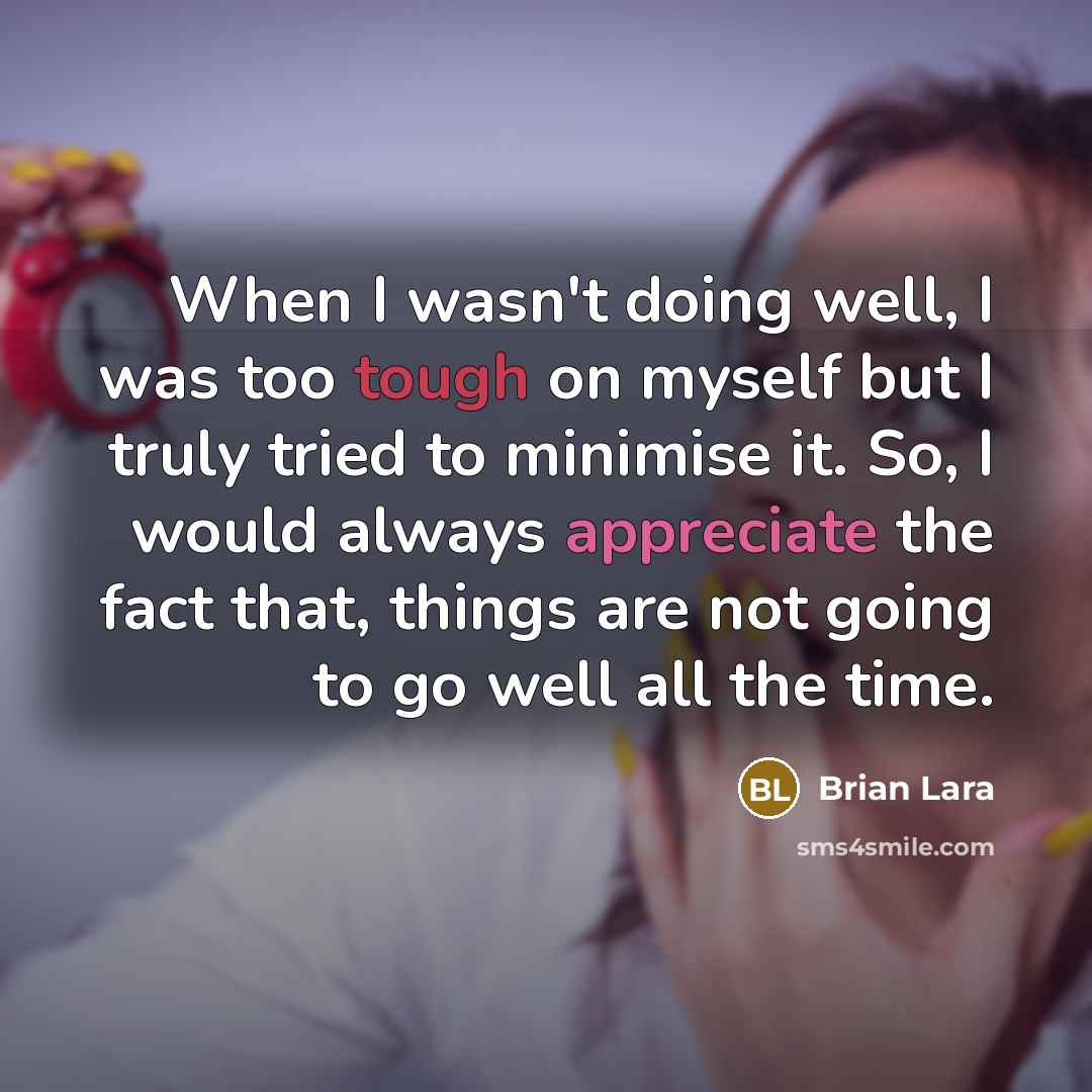 “When I wasn't doing well, I was too tough on myself but I truly tried to minimise it. So, I would always appreciate the fact that, things are not going to go well all the time.” quote by Brian Lara
